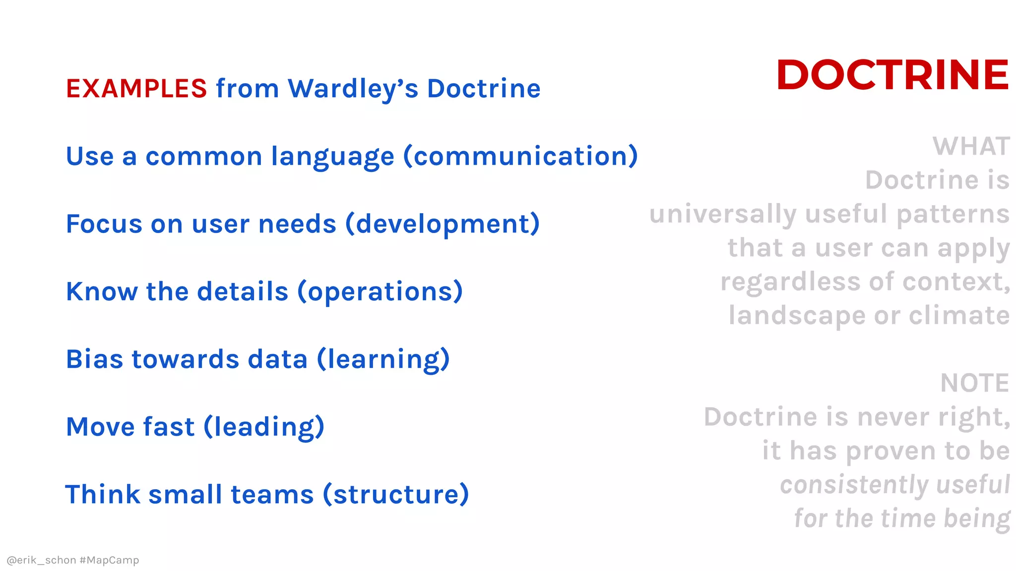 DOCTRINE
WHAT
Doctrine is
universally useful patterns
that a user can apply
regardless of context,
landscape or climate
NOTE
Doctrine is never right,
it has proven to be
consistently useful
for the time being
EXAMPLES from Wardley’s Doctrine
Use a common language (communication)
Focus on user needs (development)
Know the details (operations)
Bias towards data (learning)
Move fast (leading)
Think small teams (structure)
@erik_schon #MapCamp
 