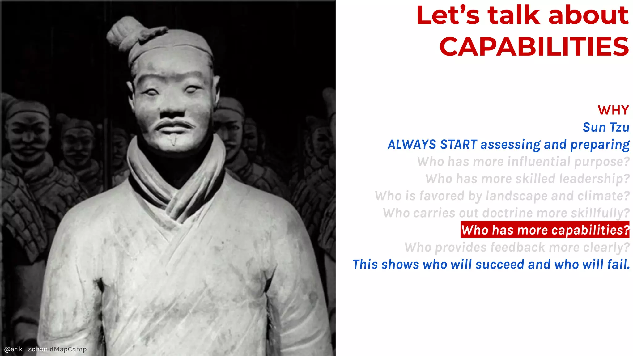 Let’s talk about
CAPABILITIES
WHY
Sun Tzu
ALWAYS START assessing and preparing
Who has more influential purpose?
Who has more skilled leadership?
Who is favored by landscape and climate?
Who carries out doctrine more skillfully?
Who has more capabilities?
Who provides feedback more clearly?
This shows who will succeed and who will fail.
@erik_schon #MapCamp
 