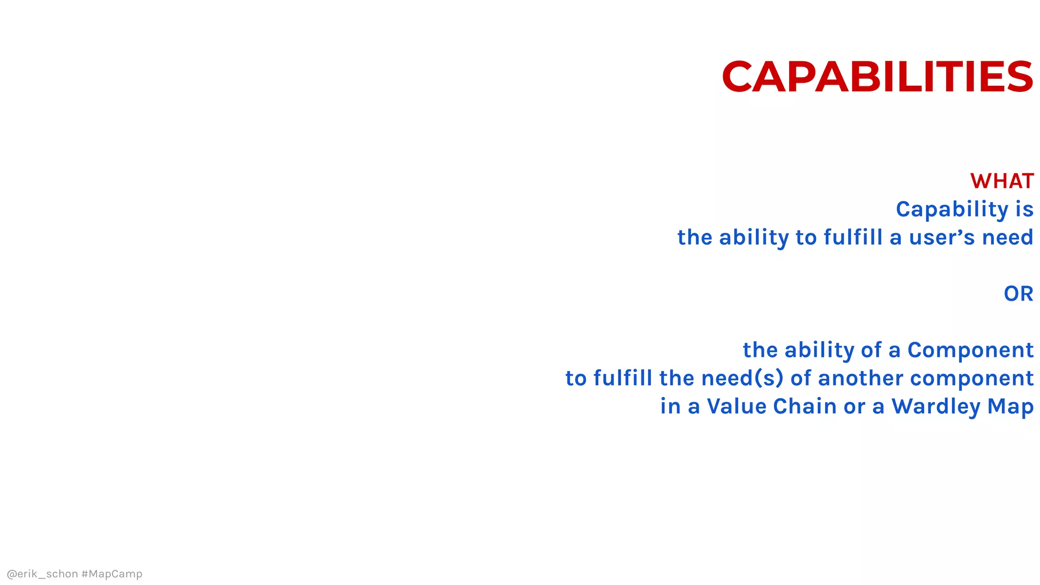 CAPABILITIES
WHAT
Capability is
the ability to fulfill a user’s need
OR
the ability of a Component
to fulfill the need(s) of another component
in a Value Chain or a Wardley Map
@erik_schon #MapCamp
 