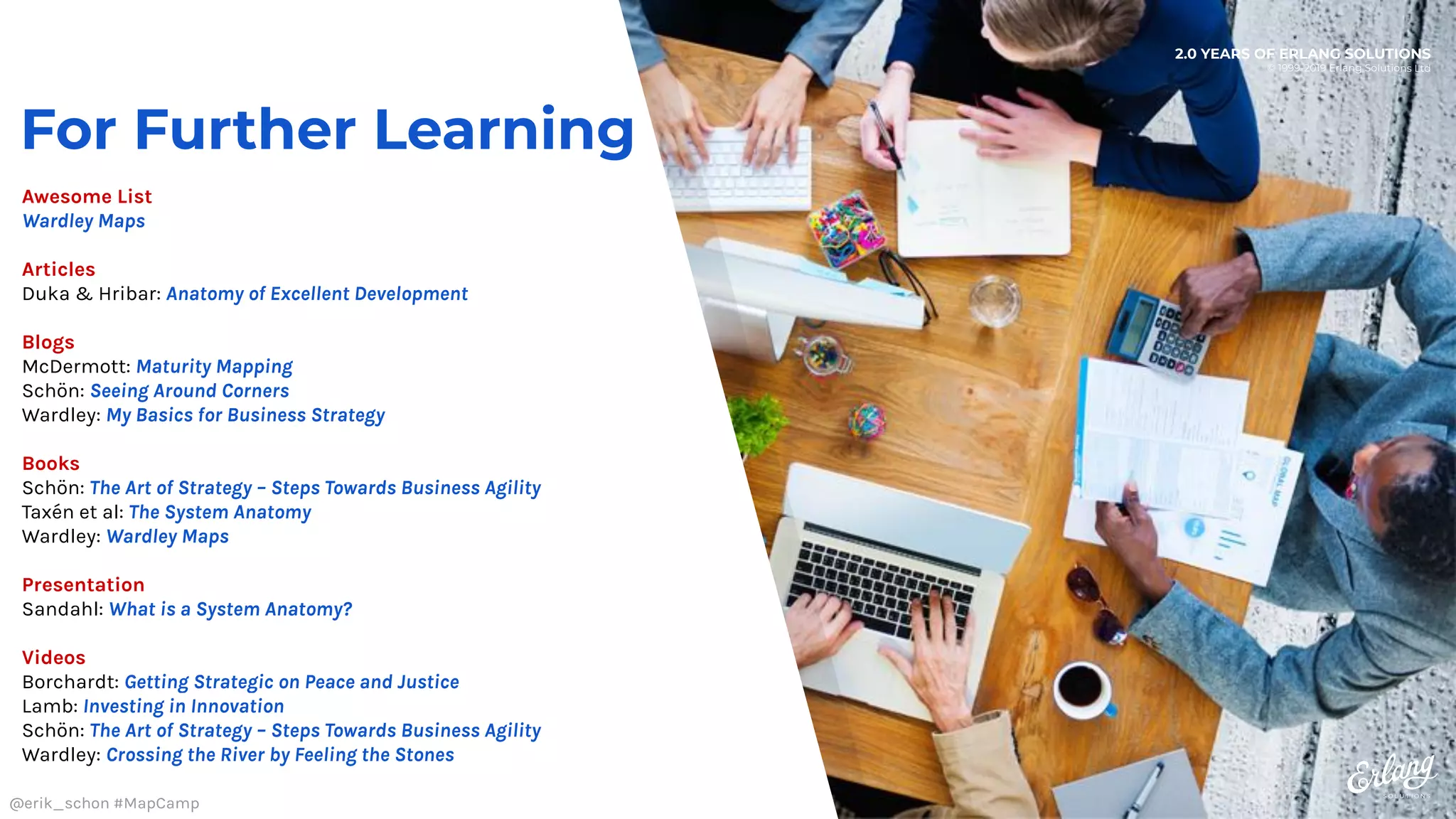 2.0 YEARS OF ERLANG SOLUTIONS
© 1999-2019 Erlang Solutions Ltd
For Further Learning
Awesome List
Wardley Maps
Articles
Duka & Hribar: Anatomy of Excellent Development
Blogs
McDermott: Maturity Mapping
Schön: Seeing Around Corners
Wardley: My Basics for Business Strategy
Books
Schön: The Art of Strategy – Steps Towards Business Agility
Taxén et al: The System Anatomy
Wardley: Wardley Maps
Presentation
Sandahl: What is a System Anatomy?
Videos
Borchardt: Getting Strategic on Peace and Justice
Lamb: Investing in Innovation
Schön: The Art of Strategy – Steps Towards Business Agility
Wardley: Crossing the River by Feeling the Stones
@erik_schon #MapCamp
 