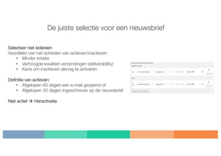 De juiste selectie voor een nieuwsbrief
Selecteer niet iedereen
Voordelen van het scheiden van actieven/inactieven
• Minder irritatie
• Verhoogde kwaliteit verzendingen (deliverability)
• Kans om inactieven alsnog te activeren
Definitie van actieven:
• Afgelopen 60 dagen een e-mail geopend of
• Afgelopen 30 dagen ingeschreven op de nieuwsbrief
Niet actief à Heractivatie
 