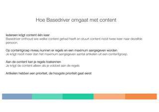 Hoe Basedriver omgaat met content
Iedereen krijgt content één keer
Basedriver onthoud wie welke content gehad heeft en stuurt content nooit twee keer naar dezelfde
persoon.
Op contentgroep niveau kunnen er regels en een maximum aangegeven worden
Je krijgt nooit meer dan het maximum aangegeven aantal artikelen uit een contentgroep.
Aan de content kan je regels toekennen
Je krijgt de content alleen als je voldoet aan de regels
Artikelen hebben een prioriteit, de hoogste prioriteit gaat eerst
 