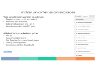 Inrichten van content en contentgroepen
Vaste contentgroepen aanmaken op onderwerp
• Regels toepassen (zoals kenmerken)
• Maximum aantal artikelen
• Belangrijkste artikelen prio 1 en 2
• Wekelijks aanvullen met RSS feeds
Artikelen toevoegen op basis van gedrag
• Nieuws
• Kenmerken (gebruikers)
• Call To Action (reminders/uitnodigingen)
• Gedrag (achtergronden)
• Cornerstone content (hergebruik)
Voorbeeld
 