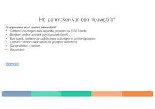 Het aanmaken van een nieuwsbrief
Stappenplan voor nieuwe nieuwsbrief
• Content toevoegen aan de juiste groepen via RSS Feeds
• Bekijken welke content goed gewerkt heeft
• Eventueel, creëren van additionele achtergrond contentgroepen.
• Contactmoment aanmaken en groepen selecteren
• Samenstellen + testen
• Verzenden
Voorbeeld
 