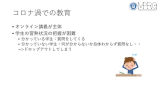 コロナ渦での教育
• オンライン講義が主体
• 学生の習熟状況の把握が困難
• 分かっている学生：質問をしてくる
• 分かっていない学生：何が分からないか自体わからず質問なし・・
=>ドロップアウトしてしまう
 