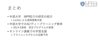 まとめ
• 中部大学 MPRGでの研究の紹介
• Lectaによる遠隔講義支援
• 中部大学でのAI/ディープラーニング教育
• JDLA E資格 認定プログラムの意義
• オンライン講義での学習支援
• アクションログからの成績予測
 