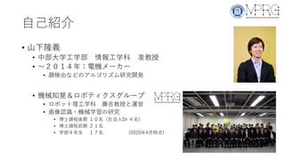自己紹介
• 山下隆義
• 中部大学工学部 情報工学科 准教授
• 〜２０１４年：電機メーカー
• 顔検出などのアルゴリズム研究開発
• 機械知覚＆ロボティクスグループ
• ロボット理工学科 藤吉教授と運営
• 画像認識・機械学習の研究
• 博士課程後期 １０名（社会人Dr ４名）
• 博士課程前期 ２１名
• 学部４年生 １７名 (2020年4月時点)
 