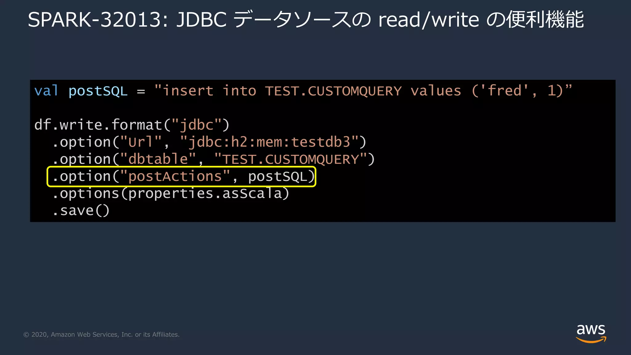 © 2020, Amazon Web Services, Inc. or its Affiliates.
SPARK-32013: JDBC データソースの read/write の便利機能
val postSQL = "insert into TEST.CUSTOMQUERY values ('fred', 1)”
df.write.format("jdbc")
.option("Url", "jdbc:h2:mem:testdb3")
.option("dbtable", "TEST.CUSTOMQUERY")
.option("postActions", postSQL)
.options(properties.asScala)
.save()
 