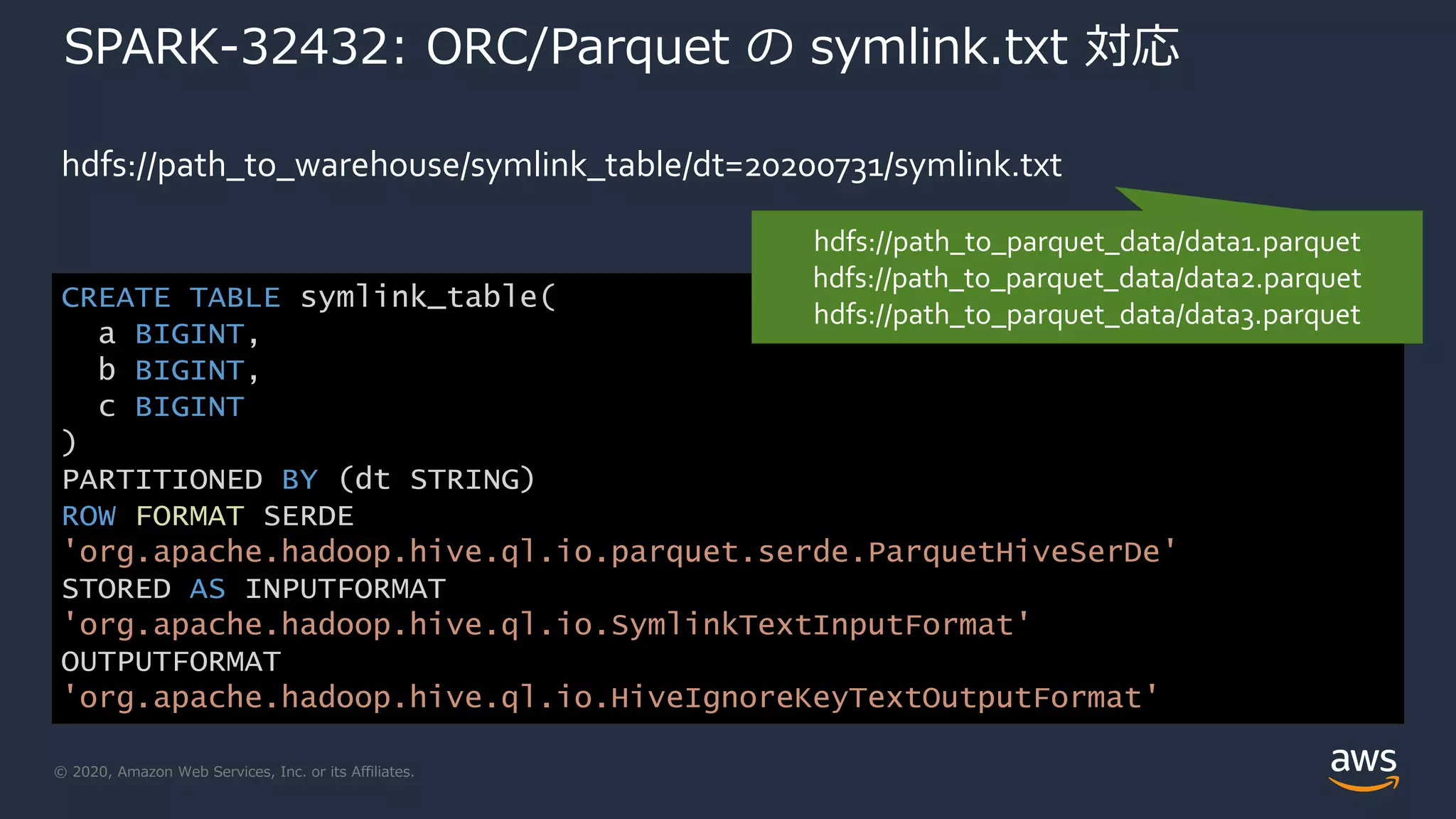 © 2020, Amazon Web Services, Inc. or its Affiliates.
SPARK-32432: ORC/Parquet の symlink.txt 対応
hdfs://path_to_warehouse/symlink_table/dt=20200731/symlink.txt
CREATE TABLE symlink_table(
a BIGINT,
b BIGINT,
c BIGINT
)
PARTITIONED BY (dt STRING)
ROW FORMAT SERDE
'org.apache.hadoop.hive.ql.io.parquet.serde.ParquetHiveSerDe'
STORED AS INPUTFORMAT
'org.apache.hadoop.hive.ql.io.SymlinkTextInputFormat'
OUTPUTFORMAT
'org.apache.hadoop.hive.ql.io.HiveIgnoreKeyTextOutputFormat'
hdfs://path_to_parquet_data/data1.parquet
hdfs://path_to_parquet_data/data2.parquet
hdfs://path_to_parquet_data/data3.parquet
 