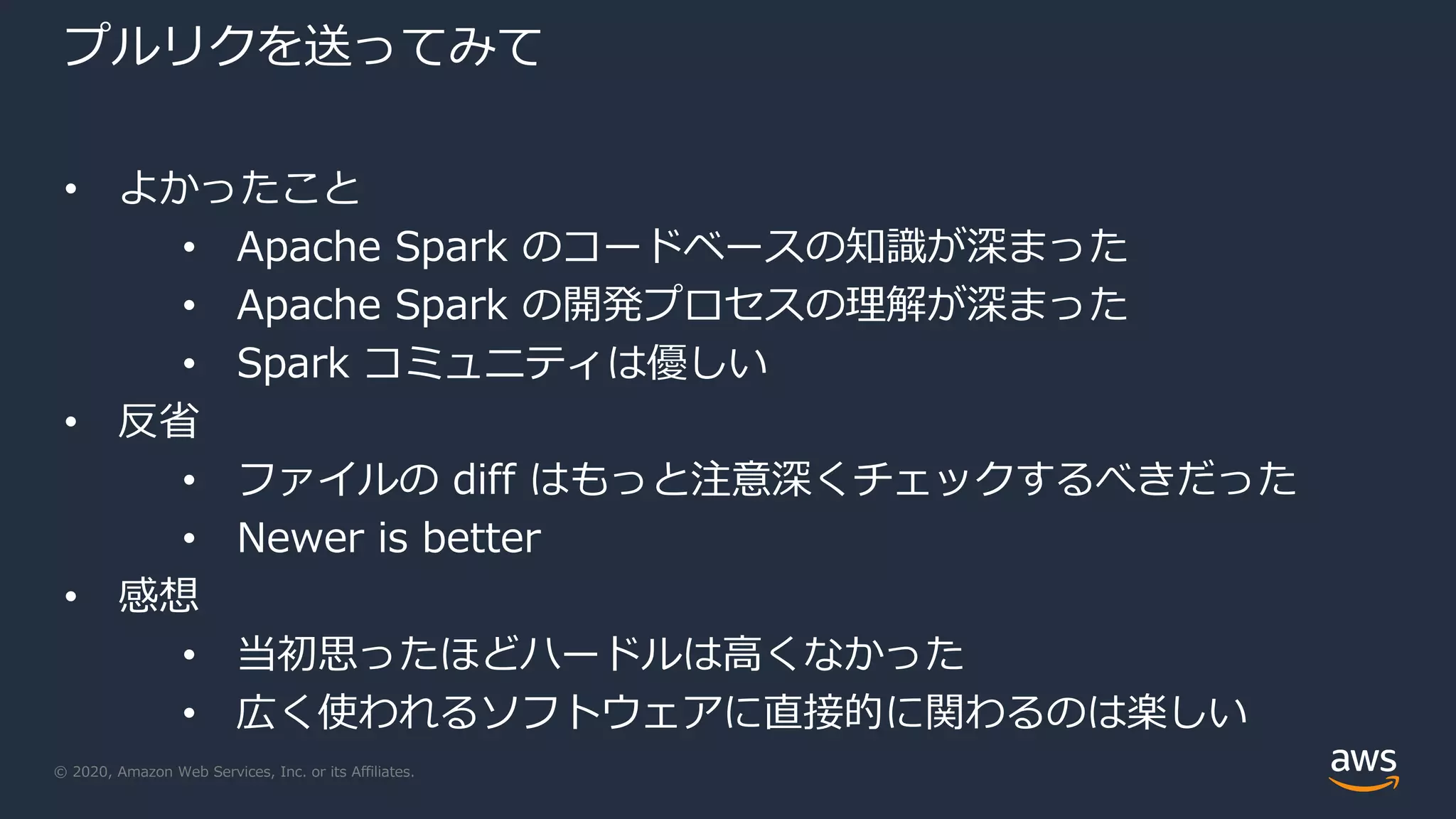 © 2020, Amazon Web Services, Inc. or its Affiliates.
プルリクを送ってみて
• よかったこと
• Apache Spark のコードベースの知識が深まった
• Apache Spark の開発プロセスの理解が深まった
• Spark コミュニティは優しい
• 反省
• ファイルの diff はもっと注意深くチェックするべきだった
• Newer is better
• 感想
• 当初思ったほどハードルは高くなかった
• 広く使われるソフトウェアに直接的に関わるのは楽しい
 