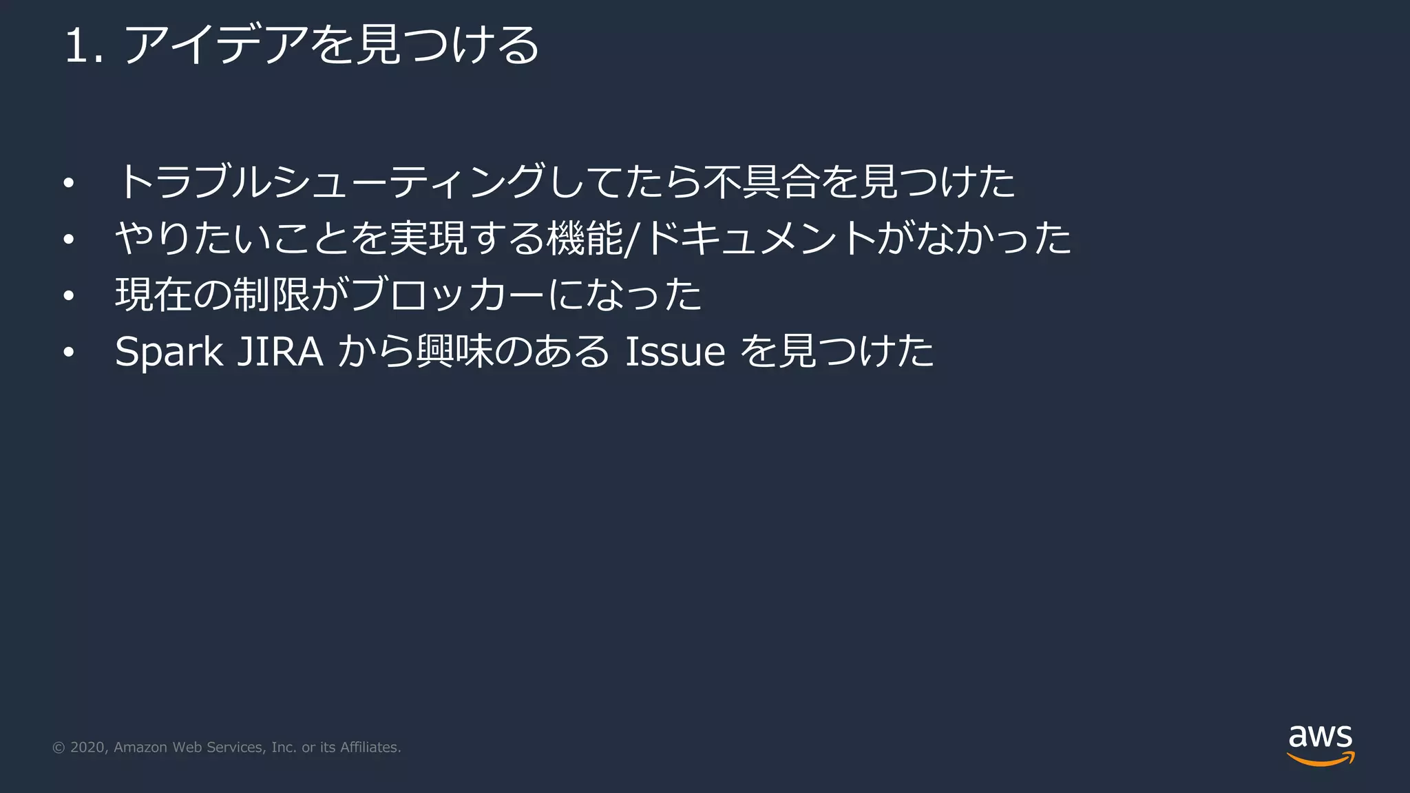 © 2020, Amazon Web Services, Inc. or its Affiliates.
1. アイデアを見つける
• トラブルシューティングしてたら不具合を見つけた
• やりたいことを実現する機能/ドキュメントがなかった
• 現在の制限がブロッカーになった
• Spark JIRA から興味のある Issue を見つけた
 