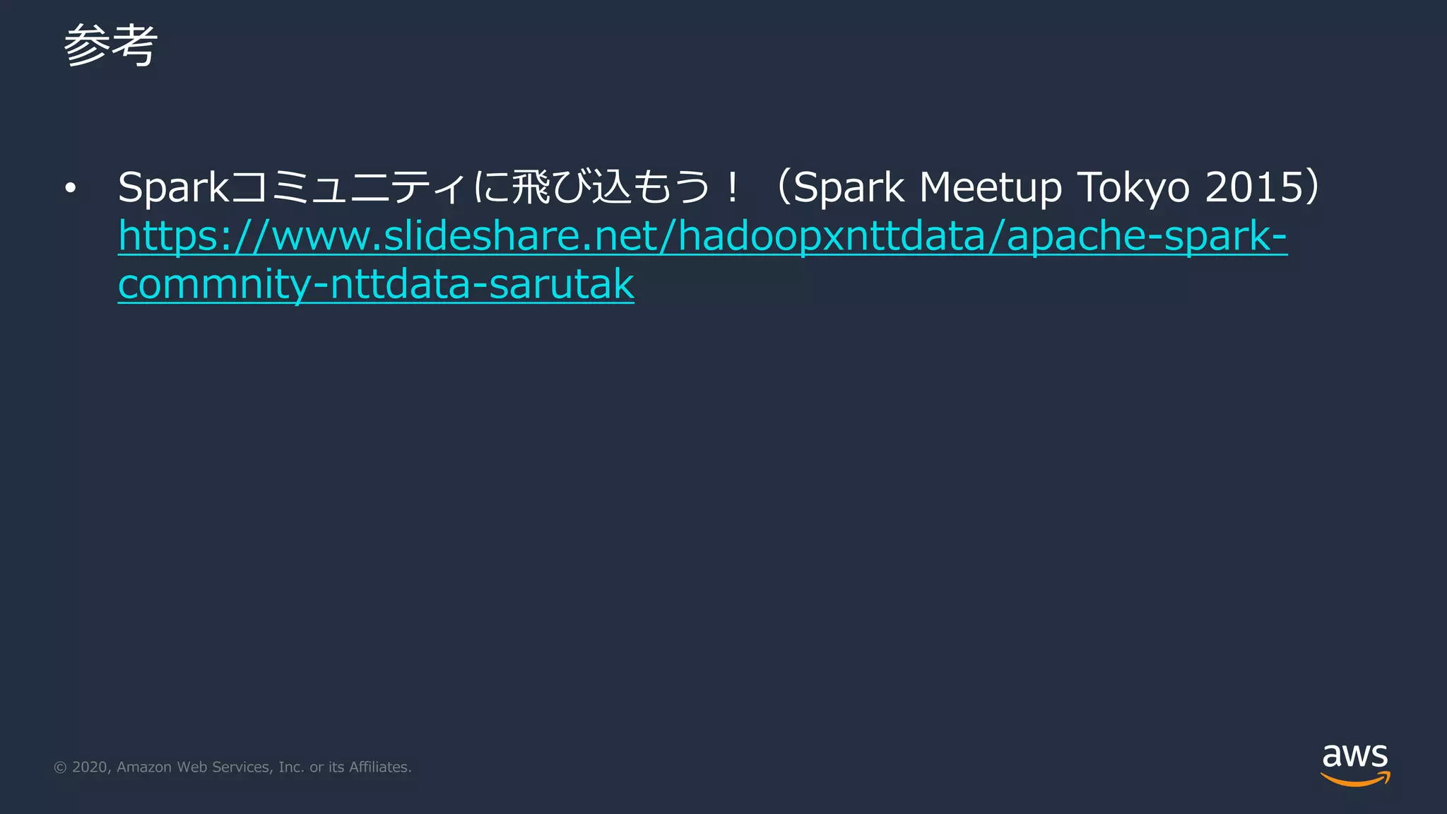 © 2020, Amazon Web Services, Inc. or its Affiliates.
参考
• Sparkコミュニティに飛び込もう！（Spark Meetup Tokyo 2015）
https://www.slideshare.net/hadoopxnttdata/apache-spark-
commnity-nttdata-sarutak
 