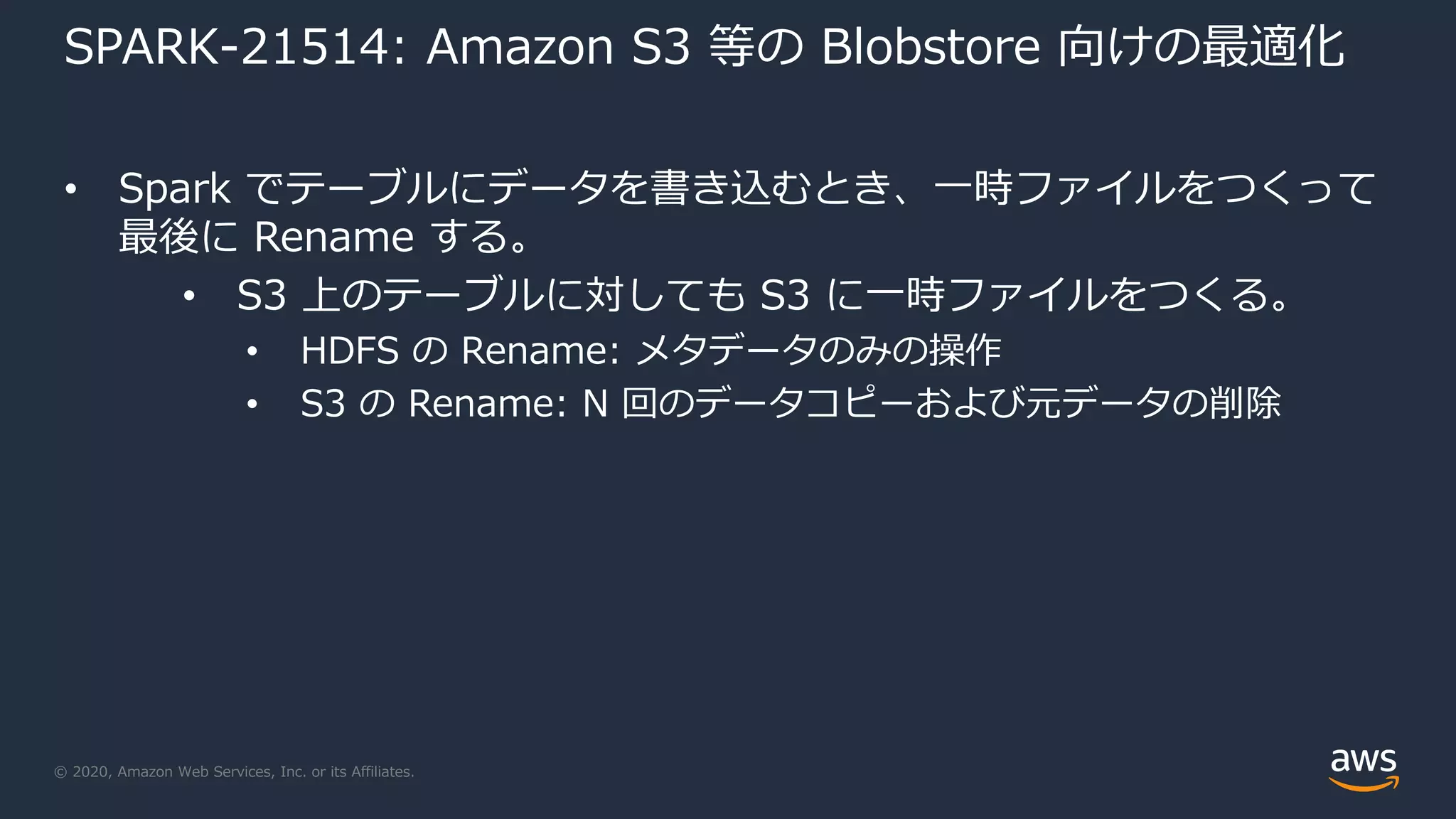 © 2020, Amazon Web Services, Inc. or its Affiliates.
SPARK-21514: Amazon S3 等の Blobstore 向けの最適化
• Spark でテーブルにデータを書き込むとき、一時ファイルをつくって
最後に Rename する。
• S3 上のテーブルに対しても S3 に一時ファイルをつくる。
• HDFS の Rename: メタデータのみの操作
• S3 の Rename: N 回のデータコピーおよび元データの削除
 