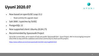  Now based on openSUSE Leap 15.2
 Read carefully the upgrade steps!
 Salt 3000 (+patches by SUSE)
 PostgreSQL 12
 New supported client: Ubuntu 20.04 LTS
 Recommended by Spacewalk Project
Up to the current date, we're aware of only one public Spacewalk fork - Uyuni Project. We're encouraging everyone
who'd like to stay with the codebase and active community to check out this project.
https://www.redhat.com/archives/spacewalk-list/2020-July/msg00024.html
Uyuni 2020.07
4
 