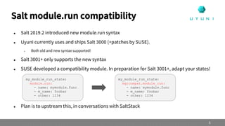  Salt 2019.2 introduced new module.run syntax
 Uyuni currently uses and ships Salt 3000 (+patches by SUSE).
 Both old and new syntax supported!
 Salt 3001+ only supports the new syntax
 SUSE developed a compatibility module. In preparation for Salt 3001+, adapt your states!
 Plan is to upstream this, in conversations with SaltStack
Salt module.run compatibility
5
my_module_run_state:
module.run:
- name: mymodule.func
- m_name: foobar
- other: 1234
my_module_run_state:
mgrcompat.module_run:
- name: mymodule.func
- m_name: foobar
- other: 1234
 