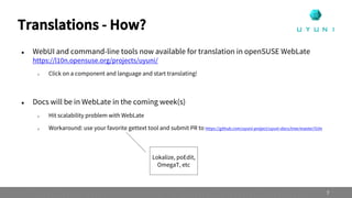  WebUI and command-line tools now available for translation in openSUSE WebLate
https://l10n.opensuse.org/projects/uyuni/
 Click on a component and language and start translating!
 Docs will be in WebLate in the coming week(s)
 Hit scalability problem with WebLate
 Workaround: use your favorite gettext tool and submit PR to https://github.com/uyuni-project/uyuni-docs/tree/master/l10n
Translations - How?
7
Lokalize, poEdit,
OmegaT, etc
 