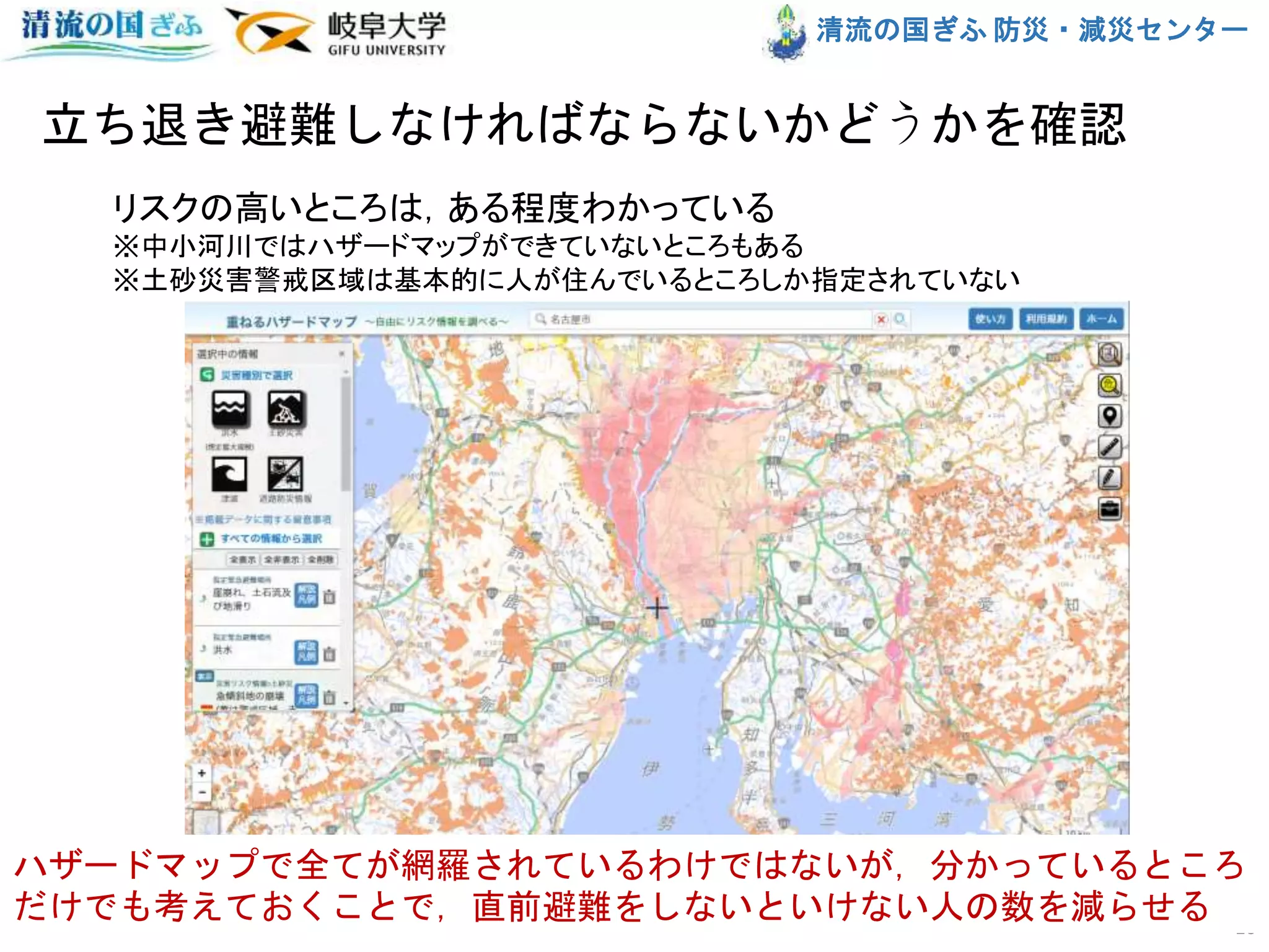 清流の国ぎふ 防災・減災センター
立ち退き避難しなければならないかどうかを確認
10
リスクの高いところは，ある程度わかっている
※中小河川ではハザードマップができていないところもある
※土砂災害警戒区域は基本的に人が住んでいるところしか指定されていない
ハザードマップで全てが網羅されているわけではないが，分かっているところ
だけでも考えておくことで，直前避難をしないといけない人の数を減らせる
 