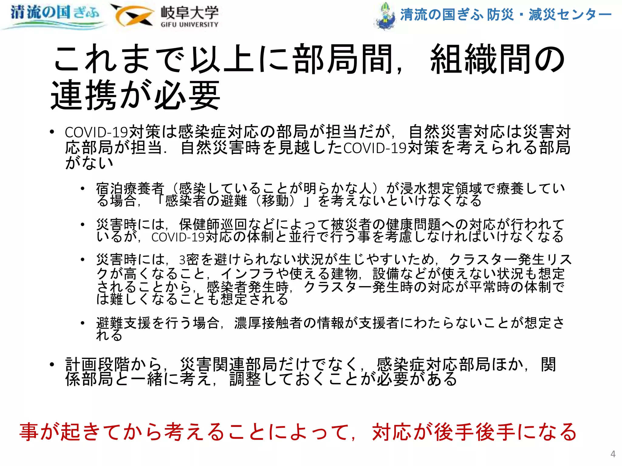 清流の国ぎふ 防災・減災センター
これまで以上に部局間，組織間の
連携が必要
• COVID-19対策は感染症対応の部局が担当だが，自然災害対応は災害対
応部局が担当．自然災害時を見越したCOVID-19対策を考えられる部局
がない
• 宿泊療養者（感染していることが明らかな人）が浸水想定領域で療養してい
る場合，「感染者の避難（移動）」を考えないといけなくなる
• 災害時には，保健師巡回などによって被災者の健康問題への対応が行われて
いるが，COVID-19対応の体制と並行で行う事を考慮しなければいけなくなる
• 災害時には，3密を避けられない状況が生じやすいため，クラスター発生リス
クが高くなること，インフラや使える建物，設備などが使えない状況も想定
されることから，感染者発生時，クラスター発生時の対応が平常時の体制で
は難しくなることも想定される
• 避難支援を行う場合，濃厚接触者の情報が支援者にわたらないことが想定さ
れる
• 計画段階から，災害関連部局だけでなく，感染症対応部局ほか，関
係部局と一緒に考え，調整しておくことが必要がある
4
事が起きてから考えることによって，対応が後手後手になる
 