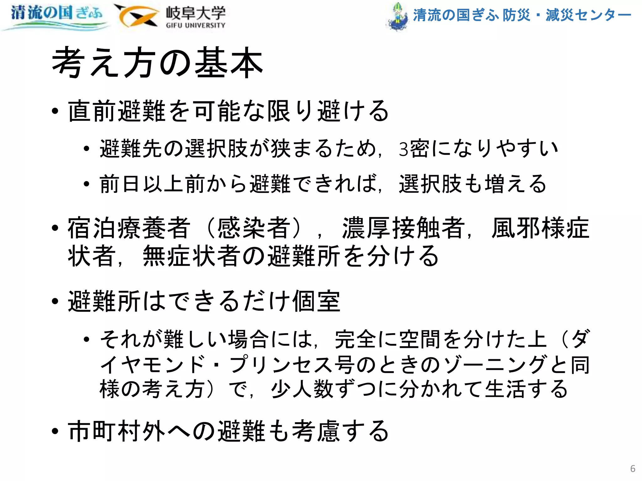 清流の国ぎふ 防災・減災センター
考え方の基本
• 直前避難を可能な限り避ける
• 避難先の選択肢が狭まるため，3密になりやすい
• 前日以上前から避難できれば，選択肢も増える
• 宿泊療養者（感染者），濃厚接触者，風邪様症
状者，無症状者の避難所を分ける
• 避難所はできるだけ個室
• それが難しい場合には，完全に空間を分けた上（ダ
イヤモンド・プリンセス号のときのゾーニングと同
様の考え方）で，少人数ずつに分かれて生活する
• 市町村外への避難も考慮する
6
 