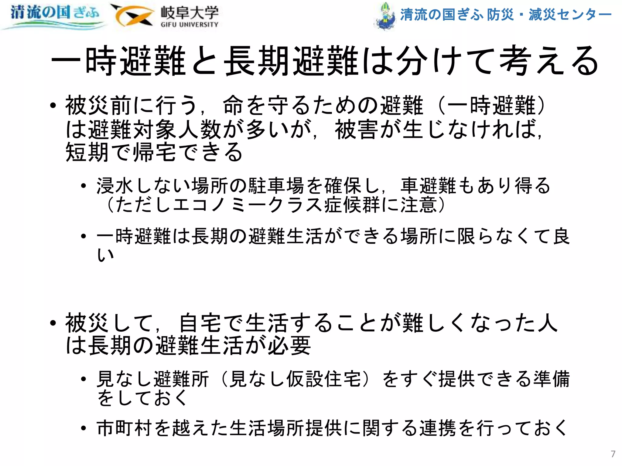 清流の国ぎふ 防災・減災センター
一時避難と長期避難は分けて考える
• 被災前に行う，命を守るための避難（一時避難）
は避難対象人数が多いが，被害が生じなければ，
短期で帰宅できる
• 浸水しない場所の駐車場を確保し，車避難もあり得る
（ただしエコノミークラス症候群に注意）
• 一時避難は長期の避難生活ができる場所に限らなくて良
い
• 被災して，自宅で生活することが難しくなった人
は長期の避難生活が必要
• 見なし避難所（見なし仮設住宅）をすぐ提供できる準備
をしておく
• 市町村を越えた生活場所提供に関する連携を行っておく
7
 