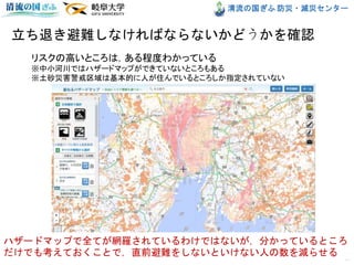 清流の国ぎふ 防災・減災センター
立ち退き避難しなければならないかどうかを確認
10
リスクの高いところは，ある程度わかっている
※中小河川ではハザードマップができていないところもある
※土砂災害警戒区域は基本的に人が住んでいるところしか指定されていない
ハザードマップで全てが網羅されているわけではないが，分かっているところ
だけでも考えておくことで，直前避難をしないといけない人の数を減らせる
 