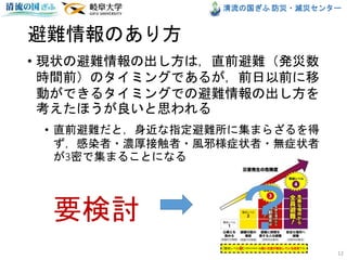 清流の国ぎふ 防災・減災センター
避難情報のあり方
• 現状の避難情報の出し方は，直前避難（発災数
時間前）のタイミングであるが，前日以前に移
動ができるタイミングでの避難情報の出し方を
考えたほうが良いと思われる
• 直前避難だと，身近な指定避難所に集まらざるを得
ず，感染者・濃厚接触者・風邪様症状者・無症状者
が3密で集まることになる
12
要検討 ？
 