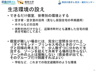 清流の国ぎふ 防災・減災センター
生活環境の設え
• できるだけ個室，世帯別の環境とする
• 空き家・空き室の活用（見なし仮設住宅の早期適用）
• ホテルなどの活用
• 市町村内だけでなく，近隣市町村とも連携した住宅の提
供を可能にしておく
• 個室が難しい場合には，完全に空間を分けた上
（ダイヤモンド・プリンセス号のときのゾーニン
グと同様の考え方）で，少人数ずつに分かれて生
活する．ゾーンを超えて共有する場所は作らない．
ゾーン外の人とは接触しない（感染者が出ても，
そのグループだけ隔離すればよい）
• 学校など，これまでの指定避難所のような環境
14
 