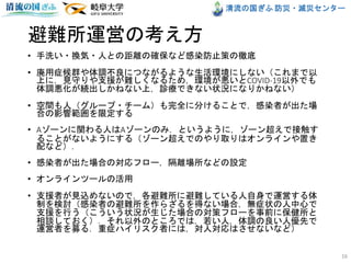 清流の国ぎふ 防災・減災センター
避難所運営の考え方
• 手洗い・換気・人との距離の確保など感染防止策の徹底
• 廃用症候群や体調不良につながるような生活環境にしない（これまで以
上に，見守りや支援が難しくなるため，環境が悪いとCOVID-19以外でも
体調悪化が続出しかねない上，診療できない状況になりかねない）
• 空間も人（グループ・チーム）も完全に分けることで，感染者が出た場
合の影響範囲を限定する
• Aゾーンに関わる人はAゾーンのみ．というように，ゾーン超えで接触す
ることがないようにする（ゾーン超えでのやり取りはオンラインや置き
配など）．
• 感染者が出た場合の対応フロー，隔離場所などの設定
• オンラインツールの活用
• 支援者が見込めないので，各避難所に避難している人自身で運営する体
制を検討（感染者の避難所を作らざるを得ない場合，無症状の人中心で
支援を行う（こういう状況が生じた場合の対策フローを事前に保健所と
相談しておく）．それ以外のところでは，若い人，体調の良い人優先で
運営者を募る．重症ハイリスク者には，対人対応はさせないなど）
16
 