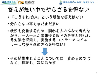清流の国ぎふ 防災・減災センター
• 「こうすればOK」という明確な答えはない
• 分からない事もまだまだ多い
• 状況も変化するため，関わる人みんなで考えな
がら，一人一人が出来得る限りの最善と思われ
る対策を探索し，実施する （トライアンドエ
ラーしながら進めざるを得ない）
• その結果生じることについては，責めるのでは
なく，検証し，次に活かす
2
答えが無い中でやらざるを得ない
 