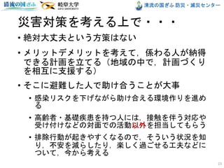 清流の国ぎふ 防災・減災センター
災害対策を考える上で・・・
• 絶対大丈夫という方策はない
• メリットデメリットを考えて，係わる人が納得
できる計画を立てる（地域の中で，計画づくり
を相互に支援する）
• そこに避難した人で助け合うことが大事
• 感染リスクを下げながら助け合える環境作りを進め
る
• 高齢者・基礎疾患を持つ人には，接触を伴う対応や
受け付けなどの対面での活動以外を担当してもらう
• 排除行動が起きやすくなるので，そういう状況を知
り，不安を減らしたり，楽しく過ごせる工夫などに
ついて，今から考える
23
 