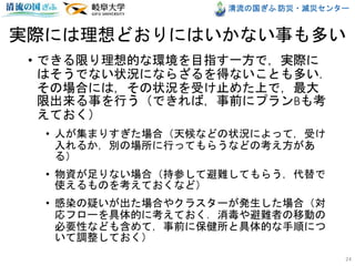 清流の国ぎふ 防災・減災センター
実際には理想どおりにはいかない事も多い
• できる限り理想的な環境を目指す一方で，実際に
はそうでない状況にならざるを得ないことも多い．
その場合には，その状況を受け止めた上で，最大
限出来る事を行う（できれば，事前にプランBも考
えておく）
• 人が集まりすぎた場合（天候などの状況によって，受け
入れるか，別の場所に行ってもらうなどの考え方があ
る）
• 物資が足りない場合（持参して避難してもらう，代替で
使えるものを考えておくなど）
• 感染の疑いが出た場合やクラスターが発生した場合（対
応フローを具体的に考えておく．消毒や避難者の移動の
必要性なども含めて，事前に保健所と具体的な手順につ
いて調整しておく）
24
 