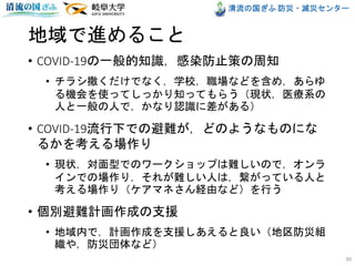 清流の国ぎふ 防災・減災センター
地域で進めること
• COVID-19の一般的知識，感染防止策の周知
• チラシ撒くだけでなく，学校，職場などを含め，あらゆ
る機会を使ってしっかり知ってもらう（現状，医療系の
人と一般の人で，かなり認識に差がある）
• COVID-19流行下での避難が，どのようなものにな
るかを考える場作り
• 現状，対面型でのワークショップは難しいので，オンラ
インでの場作り，それが難しい人は，繋がっている人と
考える場作り（ケアマネさん経由など）を行う
• 個別避難計画作成の支援
• 地域内で，計画作成を支援しあえると良い（地区防災組
織や，防災団体など）
30
 