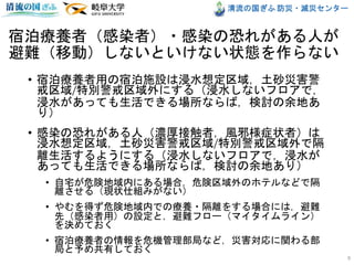 清流の国ぎふ 防災・減災センター
宿泊療養者（感染者）・感染の恐れがある人が
避難（移動）しないといけない状態を作らない
• 宿泊療養者用の宿泊施設は浸水想定区域，土砂災害警
戒区域/特別警戒区域外にする（浸水しないフロアで，
浸水があっても生活できる場所ならば，検討の余地あ
り）
• 感染の恐れがある人（濃厚接触者，風邪様症状者）は
浸水想定区域，土砂災害警戒区域/特別警戒区域外で隔
離生活するようにする（浸水しないフロアで，浸水が
あっても生活できる場所ならば，検討の余地あり）
• 自宅が危険地域内にある場合，危険区域外のホテルなどで隔
離させる（現状仕組みがない）
• やむを得ず危険地域内での療養・隔離をする場合には，避難
先（感染者用）の設定と，避難フロー（マイタイムライン）
を決めておく
• 宿泊療養者の情報を危機管理部局など，災害対応に関わる部
局と予め共有しておく
9
 