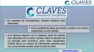 ➢ En contextos de incertidumbre, siempre conviene estar
informado.
www.claves.com.ar
14
➢ Con la cantidad de datos que existen, acceder a los mismos
organizados, es una ventaja.
➢ Si te interesa exportar con tu empresa, tener las noticias
más relevantes de tu sector, conocer sobre la situación de
un mercado para insertarse, entre otras inquietudes;
CLAVES ofrece un sistema de información exclusivo para
vos, al cual podrás acceder todos los días las 24hs.
 