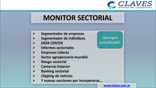 MONITOR SECTORIAL
➢ Segmentador de empresas
➢ Segmentador de individuos
➢ DATA CENTER
➢ Informes sectoriales
➢ Empresas Lideres
➢ Sector agropecuario mundial
➢ Riesgo sectorial
➢ Comercio Exterior
➢ Ranking sectorial
➢ Clipping de noticias
➢ Y nuevas secciones por incorporarse…
www.claves.com.ar
¡Siempre
actualizado!
16
 