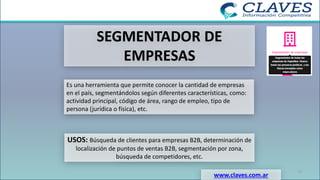 SEGMENTADOR DE
EMPRESAS
Es una herramienta que permite conocer la cantidad de empresas
en el país, segmentándolos según diferentes características, como:
actividad principal, código de área, rango de empleo, tipo de
persona (jurídica o física), etc.
USOS: Búsqueda de clientes para empresas B2B, determinación de
localización de puntos de ventas B2B, segmentación por zona,
búsqueda de competidores, etc.
www.claves.com.ar
17
 