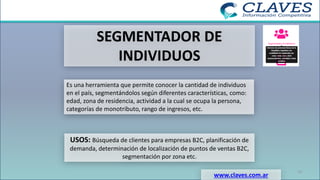 SEGMENTADOR DE
INDIVIDUOS
Es una herramienta que permite conocer la cantidad de individuos
en el país, segmentándolos según diferentes características, como:
edad, zona de residencia, actividad a la cual se ocupa la persona,
categorías de monotributo, rango de ingresos, etc.
USOS: Búsqueda de clientes para empresas B2C, planificación de
demanda, determinación de localización de puntos de ventas B2C,
segmentación por zona etc.
www.claves.com.ar
19
 
