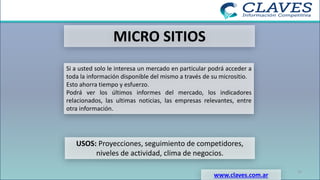 MICRO SITIOS
Si a usted solo le interesa un mercado en particular podrá acceder a
toda la información disponible del mismo a través de su micrositio.
Esto ahorra tiempo y esfuerzo.
Podrá ver los últimos informes del mercado, los indicadores
relacionados, las ultimas noticias, las empresas relevantes, entre
otra información.
USOS: Proyecciones, seguimiento de competidores,
niveles de actividad, clima de negocios.
www.claves.com.ar
21
 
