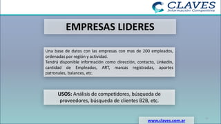 EMPRESAS LIDERES
Una base de datos con las empresas con mas de 200 empleados,
ordenadas por región y actividad.
Tendrá disponible información como dirección, contacto, LinkedIn,
cantidad de Empleados, ART, marcas registradas, aportes
patronales, balances, etc.
USOS: Análisis de competidores, búsqueda de
proveedores, búsqueda de clientes B2B, etc.
www.claves.com.ar
27
 