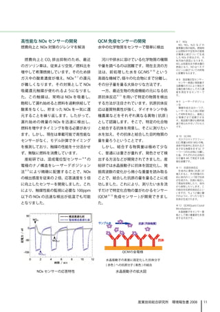 高性能な NOx センサーの開発                   QCM 免疫センサーの開発                    ※ 7　NOx　
                                                                     NO、NO2、N2O な ど の
燃費向上と NOx 対策のジレンマを解消               水中の化学物質をセンサーで簡単に検出               窒素酸化物の総称。燃焼時
                                                                    には燃料中や空気中の窒素
                                                                    が 酸 素 と 結 びついて生成
                                                                    した NOx が排出され、大
 燃費向上と CO2 排出抑制のため、最近               河川や排水に溶けている化学物質の種類              気汚染の原因となります。
                                                                    NO2 は気管支炎や肺水腫の
のガソリン車は、従来より空気／燃料比を                や量を調べるのは困難です。現在主流の方              原因となり、NO はヘモグ
                                                                    ロビンと結びついて内呼吸
増やして希薄燃焼しています。そのため排                法は、前処理した水を GC/MS ※ 10 という        に影響を与えます。

ガス中の酸素濃度が増え、NOx ※ 7 の還元            高価な機械で、個々の化合物にまで分離し、             ※ 8　混成電位型センサー
                                                                     センサー表面に吸脱着す
が難しくなります。その対策として NOx               その分子量を量る大掛かりな方法です。               る数種のガスにより発生す
                                                                    る電位差の和としてガス濃
吸蔵還元触媒が使われるようになりまし                  一方、最近生物の免疫機能の元になる抗              度 を 測 定 す るセンサーで
                                                                    す。
た。この触媒は、常時は NOx を吸着し、              原抗体反応※ 11 を用いて特定の物質を検出
                                                                    ※ 9　レーザーデポジショ
飽和して漏れ始めると燃料を過剰供給して                する方法が注目されています。抗原抗体反              ン法
                                                                     薄膜作成方法の一つで、
酸素をなくし、貯まった NOx を一気に還              応は基質特異性が強く、ダイオキシンや各              レーザーをパルス状に照射
                                                                    して材料を気化し、基板上
元することを繰り返します。したがって、                種農薬などをそれぞれ異なる異物 ( 抗原 )           に 堆 積 さ せ て成膜させま
                                                                    す。高品質の膜が比較的高
漏れ始めの微量の NOx を迅速に検出し、              として認識します。そこで、特定の化合物              速で得られやすいプロセス
                                                                    です。
燃料を増やすタイミングを取る必要があり                と結合する抗体を用意し、そこに測りたい
ます。しかし、現在は車載可能で高性能な                水を加え、その抗体と結合した目的物質の              ※ 10　GC/MS
                                                                      ガスクロマトグラフィー
センサーがなく、モデル計算でタイミング                量を量ろうということです。                    (GC) 質量分析計 (MS) の略、
                                                                    液体や気体中に含まれるさ
を推測しており、触媒の性能を十分活かせ                 しかし、結合する物質量は極めて少な               まざまな物質をまず GC で
                                                                    一つ一つの化合物に分離し
ず、無駄に燃料を消費しています。                   く、普通には重さが量れず、発色させて検              た後、それぞれの化合物の
                          ※8                                        分子量を MS で測定する高
 産総研では、混成電位型センサー               の   出する方法などが開発されてきました。産              価な装置です。
電極のナノ構造をレーザーデポジション                 総研では水晶振動子に抗体を固定化し、発              ※ 11　抗原抗体反応
    ※9                                                               生体内に異物 ( 抗原 ) が
法        により精緻に配置することで、NOx         振周波数の変化から微小な重量を読み取る              侵入すると、その防衛のた
                                                                    めに体内のリンパ球で抗体
の検出感度を従来の 2 倍、応答速度を 5 倍            ことで、結合した抗原の量を量ることに成
                                                                    が生成され、抗原に結合し
に向上したセンサーを開発しました。これ                功しました。これにより、測りたい水を流              て感染を抑制したり、体内
                                                                    から排除したりします。こ
により、触媒性能の監視に必要な 100ppm             すだけで特定化合物の量がわかるセンサー              の結合を抗原抗体反応とい
                                                                    いますが、ちょうど鍵と鍵
以下の NOx の迅速な検出が低温でも可能              (QCM ※ 12 免疫センサー ) が開発できまし       穴のように、ぴったり合う
                                                                    抗体が生成されます。
となりました。                            た。
                                                                    ※ 12　QCM(Quartz Crystal
                                                                    Microbalance)
                                                                      水晶振動子をセンサー基
                                                                    板として微小重量変化を測
                                                                    定する方法です。




                                        水晶振動子の表面に固定化した抗体分子
                                        ( 赤色 ) への抗原分子 ( 紫色 ) の結合　

          NOx センサーの応答特性                     水晶振動子の拡大図　




                                                        産業技術総合研究所　環境報告書 2008              11
 