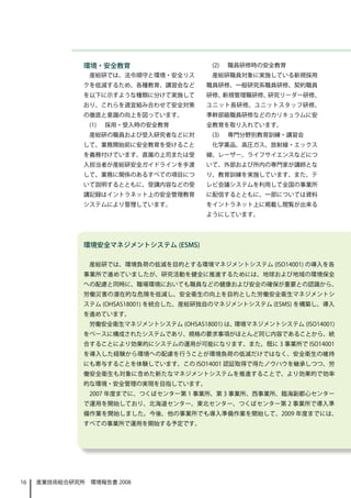 環境・安全教育                      (2)   職員研修時の安全教育
                産総研では、法令順守と環境・安全リス         産総研職員対象に実施している新規採用
              クを低減するため、各種教育、講習会など         職員研修、一般研究系職員研修、契約職員
              を以下に示すような種類に分けて実施して         研修、新規管理職研修、研究リーダー研修、
              おり、これらを適宜組み合わせて安全対策         ユニット長研修、ユニットスタッフ研修、
              の徹底と意識の向上を図っています。           準幹部級職員研修などのカリキュラムに安
                (1)   採用・受入時の安全教育         全教育を取り入れています。
                産総研の職員および受入研究者などに対         (3)   専門分野別教育訓練・講習会
              して、業務開始前に安全教育を受けること          化学薬品、高圧ガス、放射線・エックス
              を義務付けています。直属の上司または受         線、レーザー、ライフサイエンスなどにつ
              入担当者が産総研安全ガイドラインを手渡         いて、外部および所内の専門家が講師とな
              して、業務に関係のあるすべての項目につ         り、教育訓練を実施しています。また、テ
              いて説明するとともに、受講内容などの受         レビ会議システムを利用して全国の事業所
              講記録はイントラネット上の安全管理教育         に配信するとともに、一部については資料
              システムにより管理しています。             をイントラネット上に掲載し閲覧が出来る
                　                         ようにしています。




              環境安全マネジメントシステム (ESMS)

                産総研では、環境負荷の低減を目的とする環境マネジメントシステム (ISO14001) の導入を各
              事業所で進めていましたが、研究活動を健全に推進するためには、地球および地域の環境保全
              への配慮と同時に、職場環境においても職員などの健康および安全の確保が重要との認識から、
              労働災害の潜在的な危険を低減し、安全衛生の向上を目的とした労働安全衛生マネジメントシ
              ステム (OHSAS18001) を統合した、産総研独自のマネジメントシステム (ESMS) を構築し、導入
              を進めています。
                労働安全衛生マネジメントシステム (OHSAS18001) は、環境マネジメントシステム (ISO14001)
              をベースに構成されたシステムであり、規格の要求事項がほとんど同じ内容であることから、統
              合することにより効果的にシステムの運用が可能になります。また、既に 3 事業所で ISO14001
              を導入した経験から環境への配慮を行うことが環境負荷の低減だけではなく、安全衛生の維持
              にも寄与することを体験しています。この ISO14001 認証取得で得たノウハウを継承しつつ、労
              働安全衛生も対象に含めた新たなマネジメントシステムを推進することで、より効果的で効率
              的な環境・安全管理の実現を目指しています。
                2007 年度までに、つくばセンター第 1 事業所、第 3 事業所、西事業所、臨海副都心センター
              で運用を開始しており、北海道センター、東北センター、つくばセンター第 2 事業所で導入準
              備作業を開始しました。今後、他の事業所でも導入準備作業を開始して、2009 年度までには、
              すべての事業所で運用を開始する予定です。




16   産業技術総合研究所　環境報告書 2008
 