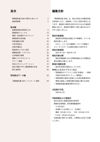 目次                             編集方針

環境報告書 2008 の発行にあたって       2    「環境報告書 2008」は、独立行政法人産業技術総
産総研憲章                     4    合研究所 ( 以下、「産総研」) では 5 回目の発行とな
                               ります。産総研に興味をお持ちの方々および産総研
総合編                            職員に向けて、産総研の環境への取り組みをわかり
産業技術総合研究所とは　　　　           6    やすく紹介しました。
環境研究トピックス                 10
環境・安全衛生マネジメント             14   報告対象範囲
環境負荷の全体像                  18    　産総研の研究拠点地図に示す事業所、サイトを
地球温暖化対策                   20    報告対象とします。
大気汚染防止                    22    　ただし、いくつかの事業所・サイトの環境パ
水質汚濁防止                    23    フォーマンスデータは報告対象から除きます。
産総研をとりまく自然                24   報告対象期間
廃棄物処理・リサイクル　　             26     2007 年 4 月～ 2008 年 3 月
化学物質の管理　　　　　　　　　　　　　 28        報告対象分野
環境リスクマネジメント               30     報告対象範囲における環境活動および労働安全
グリーン調達                    32    衛生活動を対象とします。
社会とのコミュニケーション             33   数値の端数処理
安全で働きやすい職場環境の形成           34     表示桁未満を四捨五入しています。
第三者意見　　　　　                36   参考にしたガイドラインなど
                               ・「環境報告ガイドライン (2007 年度版 )　～持続
研究拠点データ編	   	   	     	   38     可能な社会をめざして～」( 環境省 )
                               ・「環境情報の提供の促進による特定事業者等の
「環境報告書 2007」アンケート 結果 　　　 49      環境に配慮した事業活動の促進に関する法律」
                               ・「環境報告書記載事項等の手引き」


                               次回発行予定
                                　2009 年 9 月


                               作製部署および連絡先
                                独立行政法人産業技術総合研究所
                                環境安全管理部、研究環境整備部門
                                　〒 305-8561
                                　茨城県つくば市東 1-1-1　中央第 1
                                　電話：029-861-2124　　FAX：029-861-2125
                                　E-mail：safe@m.aist.go.jp
                                本報告書に関するご意見、ご質問は上記までお願
                               いします。
 