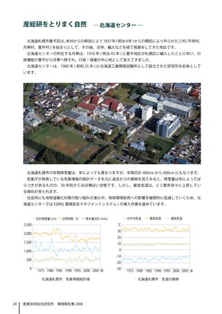 産総研をとりまく自然　― 北海道センター ―

      北海道札幌市豊平区は、本州からの移民により 1857 年 ( 明治 4 年 ) からの開拓により作られた三村 ( 平岸村、
     月寒村、豊平村 ) を始まりとして、その後、合併、編入などを経て発展をしてきた地区です。
      北海道センターの所在する月寒は、1910 年 ( 明治 43 年 ) に豊平地区が札幌区に編入したことに伴い、行
     政機能が豊平から月寒へ移され、行政・商業の中心地として栄えてきました。
      北海道センターは、1960 年 ( 昭和 35 年 ) に北海道工業開発試験所として設立された研究所を前身として
     います。




      北海道札幌市の年間降雪量は、年によっても異なりますが、年間合計 400cm から 600cm にもなります。
      気象庁が発表している気象情報の統計データを元に過去からの推移を見てみると、降雪量は年によってば
     らつきがあるものの、30 年前からほぼ横ばい状態です。しかし、最低気温は、ここ数年徐々に上昇してい
     る傾向が見られます。
      社会的にも地球温暖化対策の取り組みが進む中、地球環境負荷への影響を継続的に低減していくため、北
     海道センターでは ESMS( 環境安全マネジメントシステム ) の導入作業を進めています。




            北海道札幌市　気象情報統計値                  北海道札幌市　気温の推移




24   産業技術総合研究所　環境報告書 2008
 