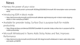 News
• Harness the power of your voice
• https://www.microsoft.com/en-us/microsoft-365/blog/2020/08/25/microsoft-365-transcription-voice-commands-
word/
• Introducing EDR in block mode
• https://techcommunity.microsoft.com/t5/microsoft-defender-atp/introducing-edr-in-block-mode-stopping-
attacks-in-their-tracks/ba-p/1596617
• Available for preorder today, Surface Duo is purpose-built for mobile
productivity
• https://blogs.windows.com/devices/2020/08/12/available-for-preorder-today-surface-duo-is-purpose-built-for-
mobile-productivity/
• Microsoft Whiteboard in Teams Adds Sticky Notes and Text, Improves
Performance
• https://techcommunity.microsoft.com/t5/microsoft-365-blog/microsoft-whiteboard-in-teams-adds-sticky-notes-
and-text/bc-p/1568783
 