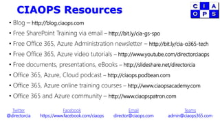 CIAOPS Resources
• Blog – http://blog.ciaops.com
• Free SharePoint Training via email – http://bit.ly/cia-gs-spo
• Free Office 365, Azure Administration newsletter – http://bit.ly/cia-o365-tech
• Free Office 365, Azure video tutorials – http://www.youtube.com/directorciaops
• Free documents, presentations, eBooks – http://slideshare.net/directorcia
• Office 365, Azure, Cloud podcast – http://ciaops.podbean.com
• Office 365, Azure online training courses – http://www.ciaopsacademy.com
• Office 365 and Azure community – http://www.ciaopspatron.com
Twitter
@directorcia
Facebook
https://www.facebook.com/ciaops
Email
director@ciaops.com
Teams
admin@ciaops365.com
 