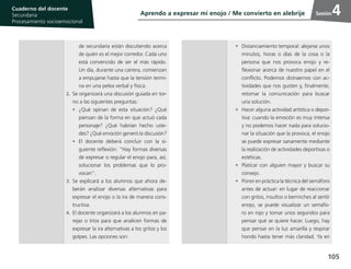 105
Cuaderno del estudiante
Primaria 1, 2 y 3
Procesamiento Socioemocional
Cuaderno del docente
Secundaria
Procesamiento socioemocional
Sesión4
de secundaria están discutiendo acerca
de quién es el mejor corredor. Cada uno
está convencido de ser el más rápido.
Un día, durante una carrera, comienzan
a empujarse hasta que la tensión termi-
na en una pelea verbal y física.
2.	Se organizará una discusión guiada en tor-
no a las siguientes preguntas:
•	 ¿Qué opinan de esta situación? ¿Qué
piensan de la forma en que actuó cada
personaje? ¿Qué habrían hecho uste-
des? ¿Qué emoción generó la discusión?
•	El docente deberá concluir con la si-
guiente reflexión: “Hay formas diversas
de expresar o regular el enojo para, así,
solucionar los problemas que lo pro-
vocan”.
3.	Se explicará a los alumnos que ahora de-
berán analizar diversas alternativas para
expresar el enojo o la ira de manera cons-
tructiva.
4.	El docente organizará a los alumnos en pa-
rejas o tríos para que analicen formas de
expresar la ira alternativas a los gritos y los
golpes. Las opciones son:
•	 Distanciamiento temporal: alejarse unos
minutos, horas o días de la cosa o la
persona que nos provoca enojo y re-
flexionar acerca de nuestro papel en el
conflicto. Podemos distraernos con ac-
tividades que nos gusten y, finalmente,
retomar la comunicación para buscar
una solución.
•	 Hacer alguna actividad artística o depor-
tiva: cuando la emoción es muy intensa
y no podemos hacer nada para solucio-
nar la situación que la provoca, el enojo
se puede expresar sanamente mediante
la realización de actividades deportivas o
estéticas.
•	 Platicar con alguien mayor y buscar su
consejo.
•	 Poner en práctica la técnica del semáforo
antes de actuar: en lugar de reaccionar
con gritos, insultos o berrinches al sentir
enojo, se puede visualizar un semáfo-
ro en rojo y tomar unos segundos para
pensar qué se quiere hacer. Luego, hay
que pensar en la luz amarilla y respirar
hondo hasta tener más claridad. Ya en
Aprendo a expresar mi enojo / Me convierto en alebrije
 
