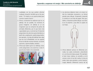 107
Cuaderno del estudiante
Primaria 1, 2 y 3
Procesamiento Socioemocional
Cuaderno del docente
Secundaria
Procesamiento socioemocional
Sesión
5.	Los alumnos deberán tener a la mano to-
dos los materiales necesarios y un lienzo
grande para dibujar. Empezarán trazando
su silueta en una hoja de papel. Para ayu-
darles, el docente puede dibujar una silue-
ta en el pizarrón y que ellos la copien en
sus hojas.
6.	Ahora deberán pensar en diferentes ani-
males, los cuales nombrarán y describirán
en una lluvia de ideas grupal. Por ejemplo:
el león tiene melena, es amarillo y se le
conoce como el rey de la selva; la rana es
verde, tiene ojos grandes y come insectos.
Luego deberán reflexionar acerca de las
4
cualidades con las que podrán afrontar
cualquier situación temible que se les pre-
sente. “El miedo es una oportunidad para
conocer nuestra fuerza”.
3.	Ahora, el docente les explicará qué es un
alebrije. De ser posible, les mostrará al-
gunas imágenes. Un alebrije es un ser
imaginario que se compone de partes de
animales diferentes, por lo que tiene más
capacidades que un animal real. El docente
preguntará a los alumnos qué entendieron a
partir de su explicación; podrá preguntarles,
por ejemplo, si la idea del alebrije tiene algo
que ver con la flexibilidad, con ser capaces
de ver la vida de muchas maneras, con tener
opciones y oportunidades, etcétera.
4.	Ahora que saben qué es un alebrije, el do-
cente preguntará a los alumnos si esta fi-
gura les da miedo o los sorprende.
Aprendo a expresar mi enojo / Me convierto en alebrije
 