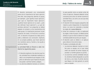 111
Cuaderno del estudiante
Primaria 1, 2 y 3
Procesamiento Socioemocional
Cuaderno del docente
Secundaria
Procesamiento socioemocional
Sesión
El docente promoverá una conversación
acerca de la importancia de hacer ejercicio.
Para ello, hará preguntas abiertas al grupo,
por ejemplo: ¿qué significa hacer ejercicio?,
¿por qué es importante hacer ejercicio?,
¿quiénes hacen ejercicio en su casa?, ¿uste-
des disfrutan hacer ejercicio? y ¿a qué de-
portistas admiran? Las preguntas se deben
adaptar al contexto y a las características de
cada grupo. Es importante promover la par-
ticipación de todos. Al final de la conversa-
ción, el docente recuperará las ideas princi-
pales y elaborará una conclusión. Explicará,
en sus propias palabras, que hacer ejercicio
nos mantiene sanos y fuertes y nos ayuda a
sentirnos felices.
Acompañamiento
Rally
La actividad Rally se llevará a cabo me-
diante los siguientes pasos:
1.	El docente explicará a los alumnos que ha-
rán actividad física moderada mediante un
rally o una competencia por equipos. El ob-
jetivo es demostrar que el ejercicio les pue-
de ayudar a sentirse fuertes y alegres.
2.	Los alumnos deberán tomarse un momen-
to para percibir cómo se sienten antes de
iniciar el ejercicio. Después deberán tomar
consciencia de cómo se sienten durante la
actividad física, así como una vez que ésta
haya concluido.
3.	El docente formará equipos pequeños (de
máximo cuatro integrantes). Es importante
tener a la mano los materiales y recordar
las reglas de la sana distancia.
4.	 Antes de comenzar el rally, se explicarán
las reglas a todo el grupo; se deberá poner
énfasis en que la meta es obtener la mayor
cantidad posible de puntos por equipo.
5.	El docente usará un silbato o un aplauso
para indicar el inicio de la tarea.
6.	Pruebas o actividades del rally:
•	 Los alumnos deberán inventar un nom-
bre para su equipo con el que todos
estén de acuerdo (el primer equipo en
acordar su nombre ganará un punto).
•	 Los alumnos correrán alrededor del pa-
tio, donde se habrá designado un punto
de inicio y una meta. El primer alumno
que llegue a la meta ganará un punto
para su equipo.
Rally / Tablero de metas 5
 