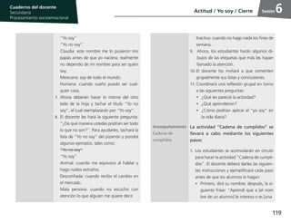 119
Cuaderno del estudiante
Primaria 1, 2 y 3
Procesamiento Socioemocional
Cuaderno del docente
Secundaria
Procesamiento socioemocional
Sesión
“Yo soy”
“Yo no soy”
Claudia: este nombre me lo pusieron mis
papás antes de que yo naciera; realmente
no dependo de mi nombre para ser quien
soy.
Mexicana: soy de todo el mundo.
Humana: cuando sueño puedo ser cual-
quier cosa.
7.	 Ahora deberán hacer lo mismo del otro
lado de la hoja y tachar el título “Yo no
soy”, el cual reemplazarán por “Yo soy”.
8.	El docente les hará la siguiente pregunta:
“¿De qué manera ustedes podrían ser todo
lo que no son?”. Para ayudarles, tachará la
lista de “Yo no soy” del pizarrón y pondrá
algunos ejemplos, tales como:
“Yo no soy”
“Yo soy”
Animal: cuando me equivoco al hablar y
hago ruidos extraños.
Desconfiada: cuando recibo el cambio en
el mercado.
Mala persona: cuando no escucho con
atención lo que alguien me quiere decir.
Inactiva: cuando no hago nada los fines de
semana.
9.	 Ahora, los estudiantes harán algunos di-
bujos de las etiquetas que más les hayan
llamado la atención.
10.	El docente los invitará a que comenten
grupalmente sus listas y conclusiones.
11.	Coordinará una reflexión grupal en torno
a las siguientes preguntas:
•	 ¿Qué les pareció la actividad?
•	 ¿Qué aprendieron?
•	 ¿Cómo podrían aplicar el “yo soy” en
la vida diaria?
Acompañamiento
Cadena de
cumplidos
La actividad “Cadena de cumplidos” se
llevará a cabo mediante los siguientes
pasos:
1.	 Los estudiantes se acomodarán en círculo
para hacer la actividad “Cadena de cumpli-
dos”. El docente deberá darles las siguien-
tes instrucciones y ejemplificará cada paso
antes de que los alumnos lo hagan:
•	 Primero, dirá su nombre; después, la si-
guiente frase: “Aprendí que a [el nom
bre de un alumno] le interesa o es [una
Actitud / Yo soy / Cierre 6
 