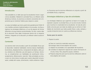 Sesión
Cuaderno del docente
Secundaria
Vida saludable
122
Sesión
Cuaderno del docente
Secundaria
Vida saludable
Sesión
Cuaderno del docente
Secundaria
Vida saludable
122
Sesión
122
Introducción
Vida saludable es un taller para que los estudiantes inicien o sigan
rutinas saludables. Mediante la actividad física y la reflexión sobre
dinámicas motrices, los alumnos se volverán conscientes de lo im-
portante que es mantener hábitos para mejorar su salud.
La nueva normalidad, que inició a partir de la pandemia de COVID-19
y las medidas sanitarias implementadas en las escuelas, nos lleva a
repensar las estrategias didácticas y el uso de espacios de formas
diferentes a las que estamos acostumbrados. Por ello, nuestra idea
de la educación física debe incorporarse dentro de un esquema
holístico, integrado con la discusión y la reflexión sobre la salud en
general.
Contenido
Las sesiones están estructuradas a partir de actividades físicas que
se desarrollan mediante habilidades motrices básicas (habilidades
locomotoras, desplazamientos, manipulación de objetos, saltos, gi-
ros, etcétera) con diferentes usos del espacio y el tiempo. Asimis-
mo, se complementan con habilidades de coordinación (ritmo,
acoplamiento, diferenciación, reacción). Tales actividades se entre-
cruzan con otros temas cruciales para nuestro desarrollo humano:
salud, cuidado del cuerpo, alimentación, medio ambiente e higie-
ne. Buscamos que los alumnos reflexionen en conjunto a partir de
actividades físicas y cognitivas.
Estrategias didácticas y tipo de actividades
Las estrategias didácticas que sugerimos se basan en el juego, la
expresión corporal, la actividad física y el uso de circuitos motores
para incentivar la creatividad de los estudiantes. Se trata de activi-
dades comunes para casi todas las edades que se centran en habi-
lidades de movimiento que todos pueden llevar a cabo, siempre y
cuando el docente tome en cuenta sus diferencias motrices.
Guías para la sesión
1.	 Preparar la sesión
a)	Tener en cuenta los materiales necesarios.
b)	Investigar sobre el tema-objetivo de la sesión.
c)	 Adaptar las actividades a las capacidades del estudiante.
d)	Considerar la disposición espacial de la sesión (formación en
círculos, líneas, filas, pequeños grupos, etcétera).
e)	Preparar preguntas para que los alumnos reflexionen sobre el
tema-objetivo de la sesión.
Cuaderno del docente
Secundaria
Vida saludable
 